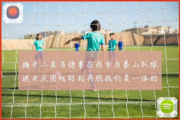 梅开二度马德鲁在雨中与泰山队球迷共庆团结时刻再现我们是一体的精神