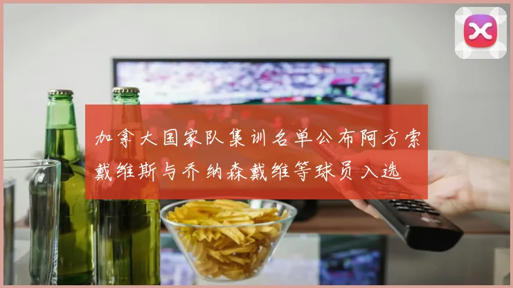 加拿大国家队集训名单公布阿方索戴维斯与乔纳森戴维等球员入选