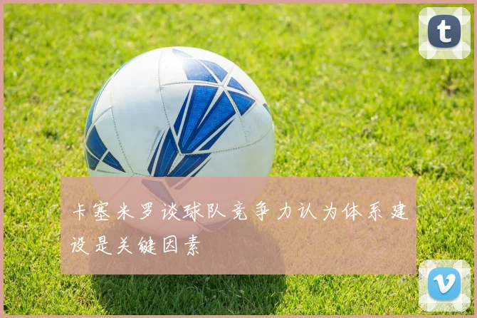 卡塞米罗谈球队竞争力认为体系建设是关键因素