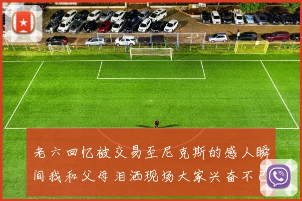 老六回忆被交易至尼克斯的感人瞬间我和父母泪洒现场大家兴奋不已