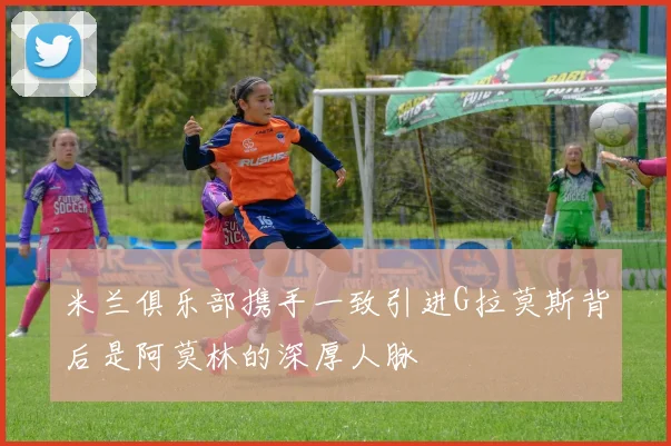 米兰俱乐部携手一致引进G拉莫斯背后是阿莫林的深厚人脉