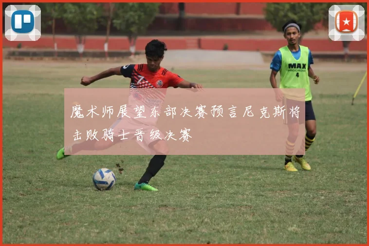 魔术师展望东部决赛预言尼克斯将击败骑士晋级决赛