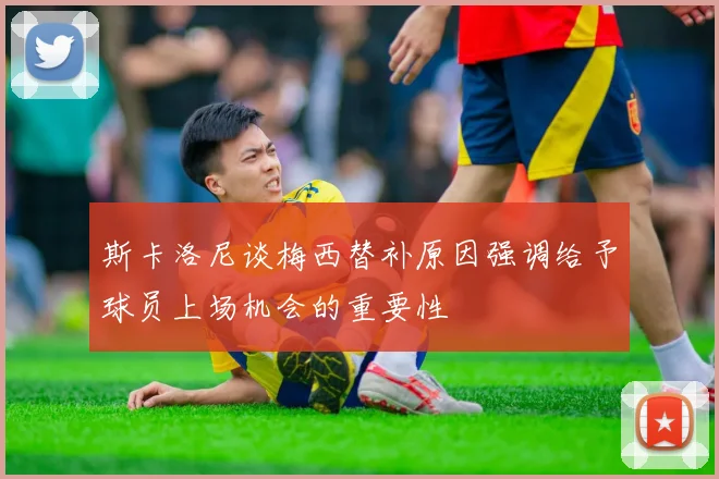 斯卡洛尼谈梅西替补原因强调给予球员上场机会的重要性