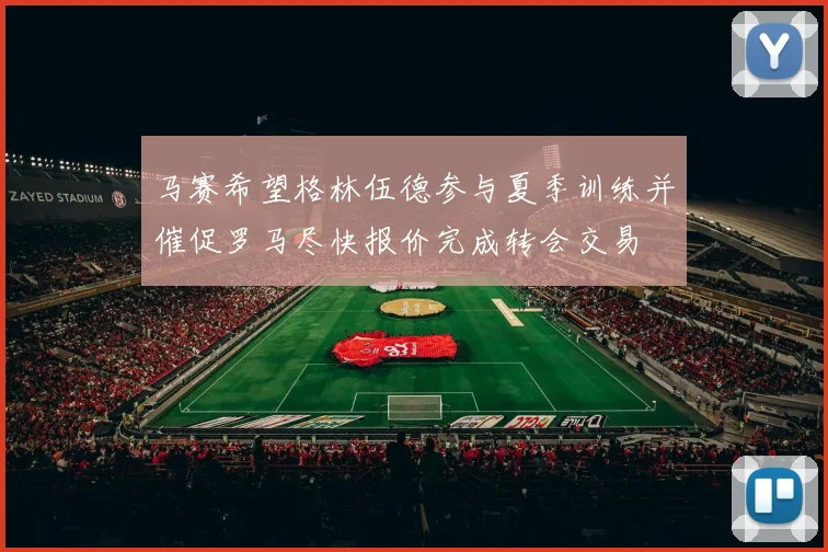 马赛希望格林伍德参与夏季训练并催促罗马尽快报价完成转会交易
