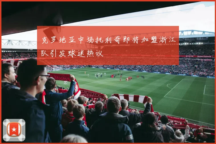 克罗地亚中场托利奇即将加盟浙江队引发球迷热议