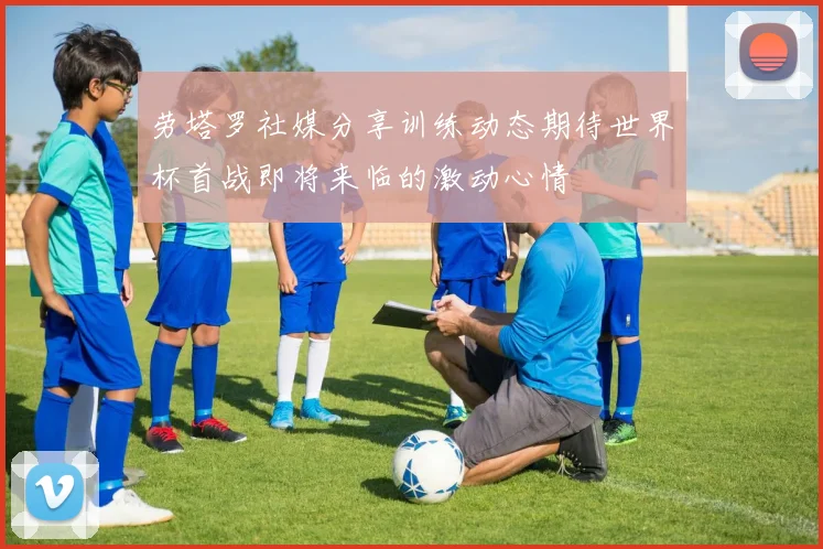 劳塔罗社媒分享训练动态期待世界杯首战即将来临的激动心情