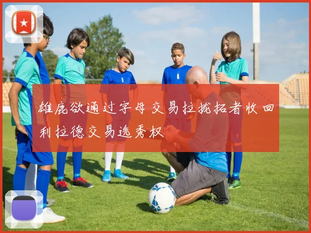 雄鹿欲通过字母交易拉拢拓者收回利拉德交易选秀权