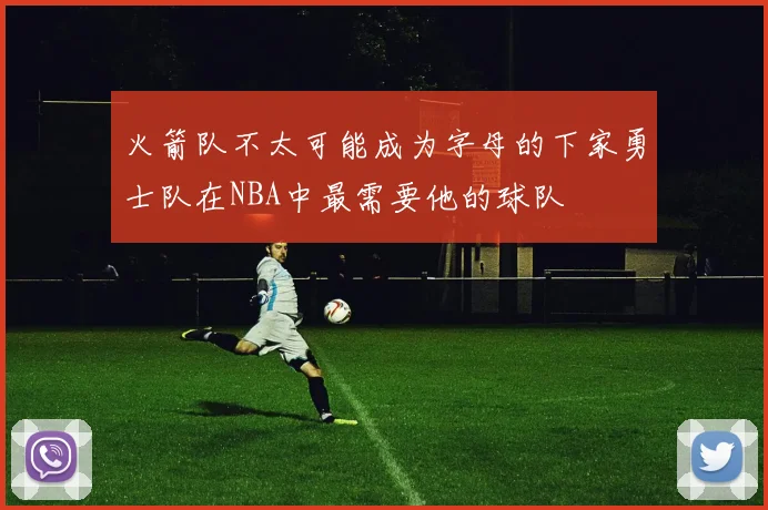 火箭队不太可能成为字母的下家勇士队在NBA中最需要他的球队