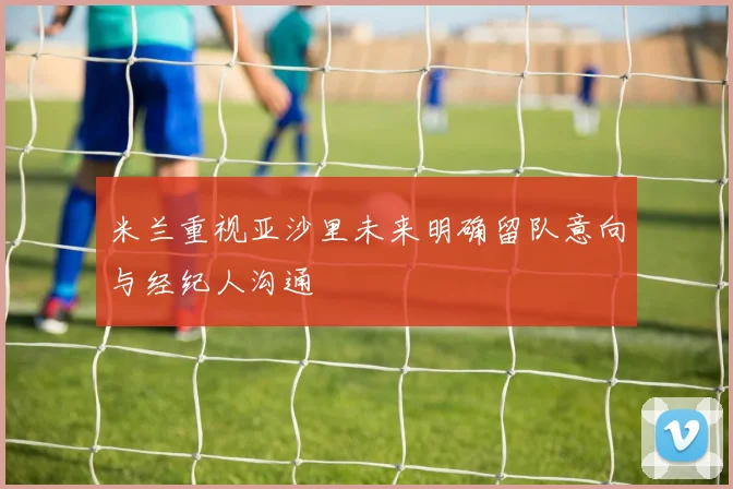 米兰重视亚沙里未来明确留队意向与经纪人沟通