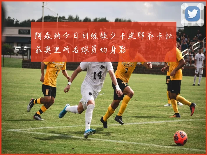 阿森纳今日训练缺少卡皮耶和卡拉菲奥里两名球员的身影