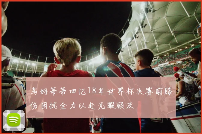 乌姆蒂蒂回忆18年世界杯决赛前膝伤困扰全力以赴无暇顾及