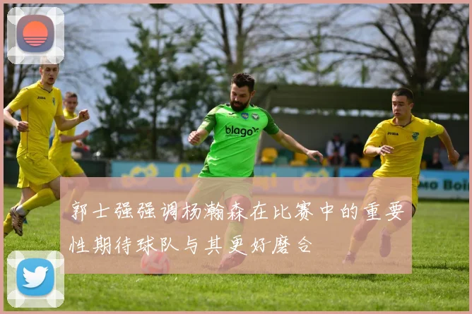 郭士强强调杨瀚森在比赛中的重要性期待球队与其更好磨合