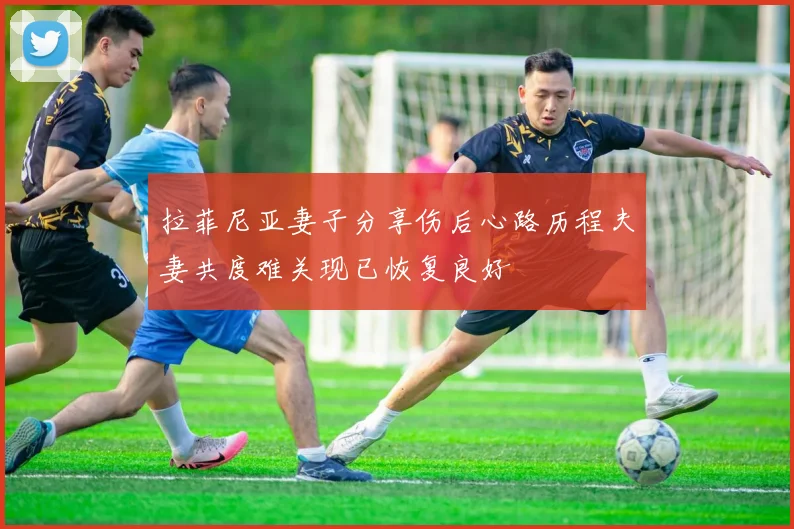 拉菲尼亚妻子分享伤后心路历程夫妻共度难关现已恢复良好