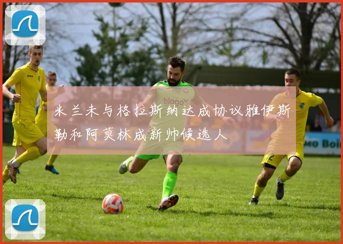 米兰未与格拉斯纳达成协议雅伊斯勒和阿莫林成新帅候选人