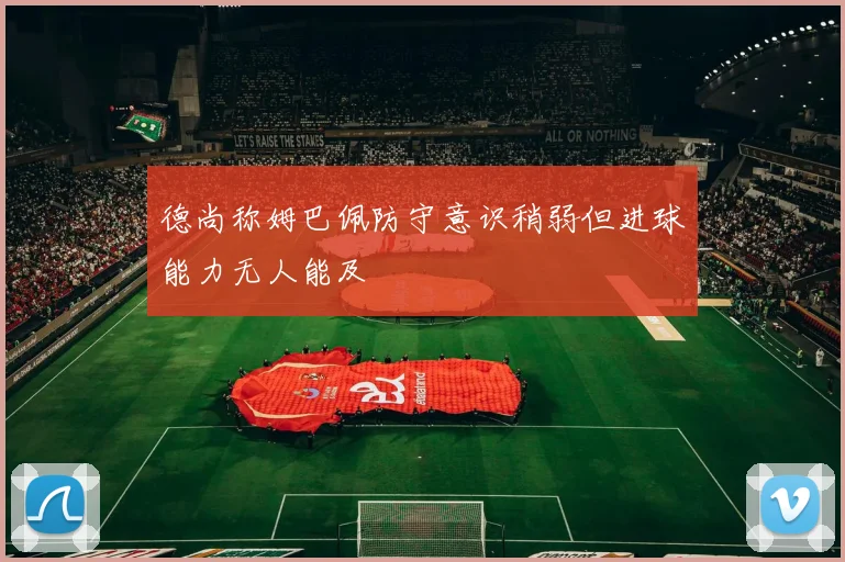 德尚称姆巴佩防守意识稍弱但进球能力无人能及