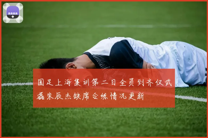国足上海集训第二日全员到齐仅武磊朱辰杰缺席合练情况更新