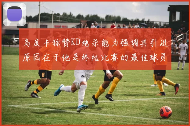 乌度卡称赞KD绝杀能力强调其引进原因在于他是终结比赛的最佳球员