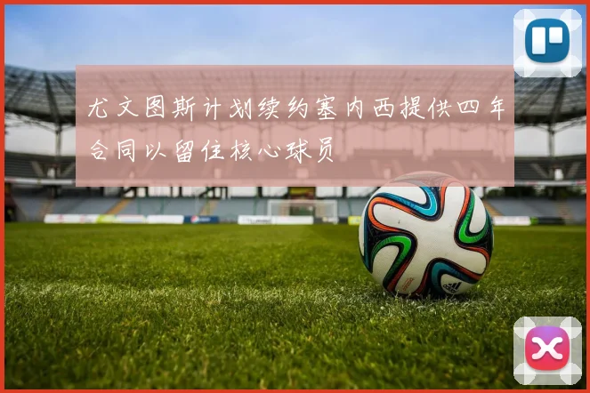 尤文图斯计划续约塞内西提供四年合同以留住核心球员