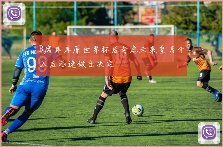 B席库库原世界杯后考虑未来皇马介入后迅速做出决定