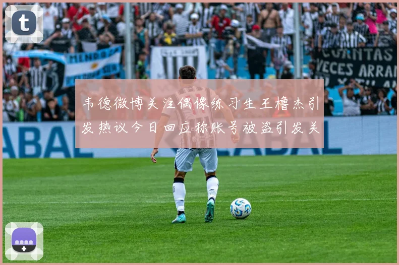 韦德微博关注偶像练习生王橹杰引发热议今日回应称账号被盗引发关注