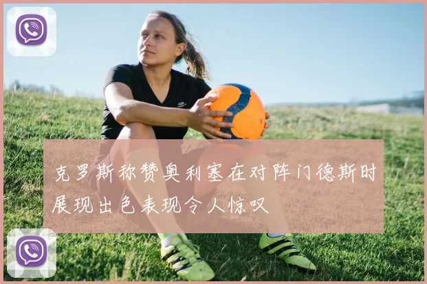 克罗斯称赞奥利塞在对阵门德斯时展现出色表现令人惊叹