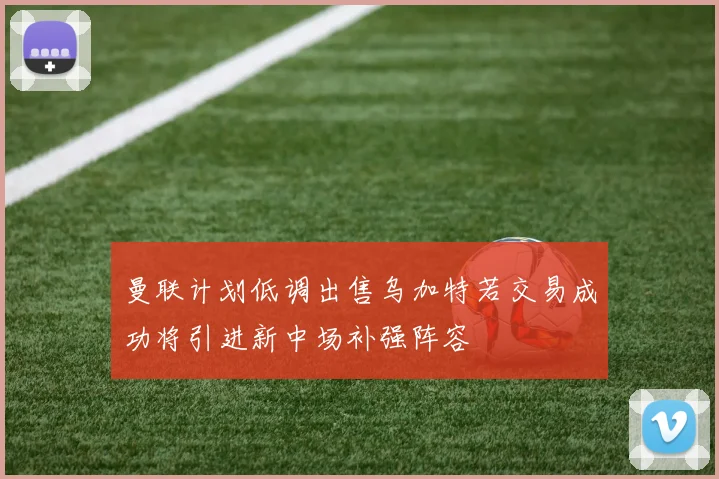 曼联计划低调出售乌加特若交易成功将引进新中场补强阵容