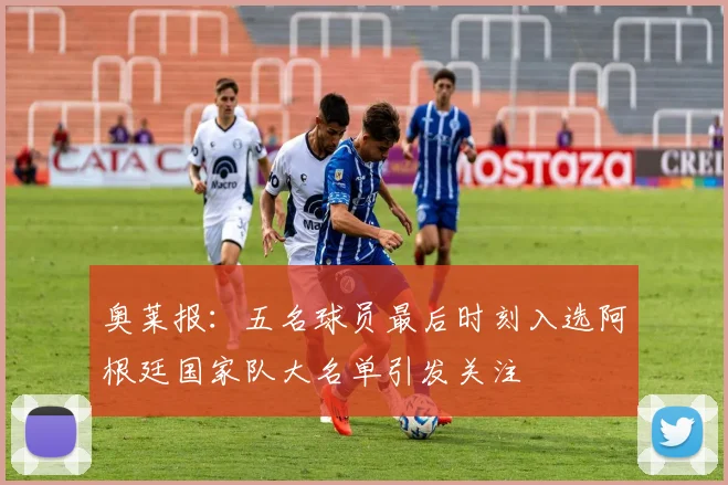 奥莱报：五名球员最后时刻入选阿根廷国家队大名单引发关注