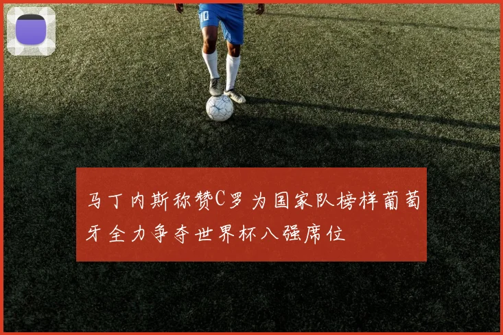 马丁内斯称赞C罗为国家队榜样葡萄牙全力争夺世界杯八强席位