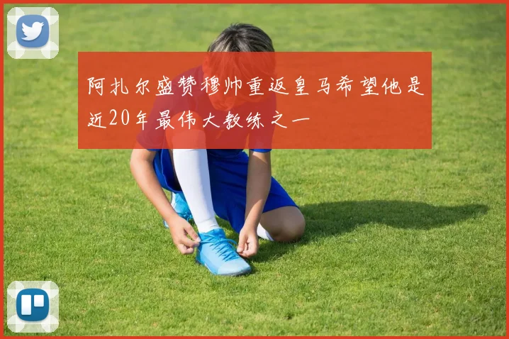 阿扎尔盛赞穆帅重返皇马希望他是近20年最伟大教练之一