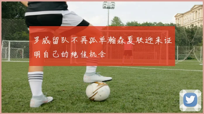 罗威留队不再孤单瀚森夏联迎来证明自己的绝佳机会