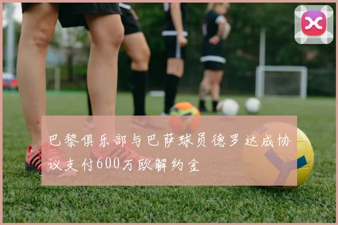巴黎俱乐部与巴萨球员德罗达成协议支付600万欧解约金