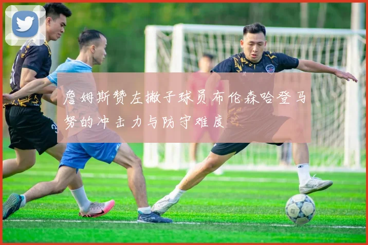詹姆斯赞左撇子球员布伦森哈登马努的冲击力与防守难度