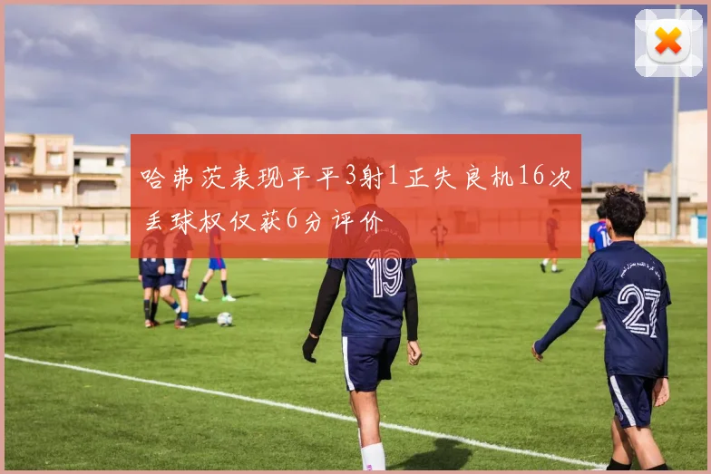 哈弗茨表现平平3射1正失良机16次丢球权仅获6分评价