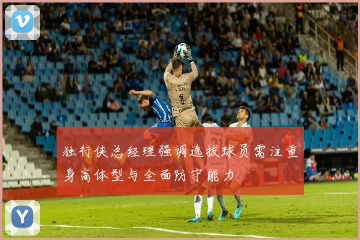独行侠总经理强调选拔球员需注重身高体型与全面防守能力
